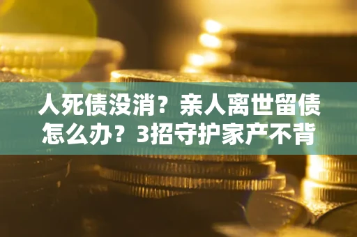 北京人死债没消？亲人离世留债怎么办？3招守护家产不背锅