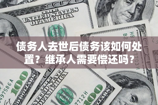北京债务人去世后债务该如何处置？继承人需要偿还吗？