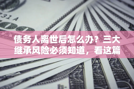 北京债务人离世后怎么办？三大继承风险必须知道，看这篇就够了