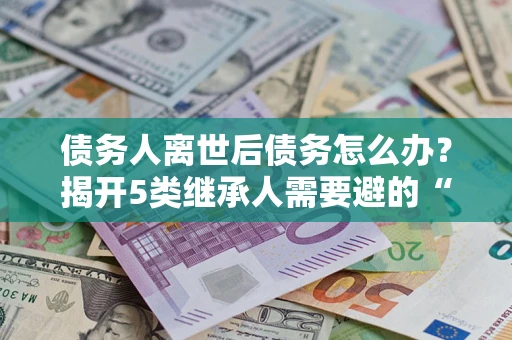 北京债务人离世后债务怎么办？揭开5类继承人需要避的“坑”