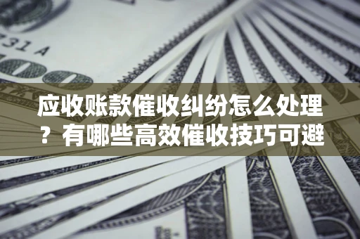 北京应收账款催收纠纷怎么处理？有哪些高效催收技巧可避免坏账？